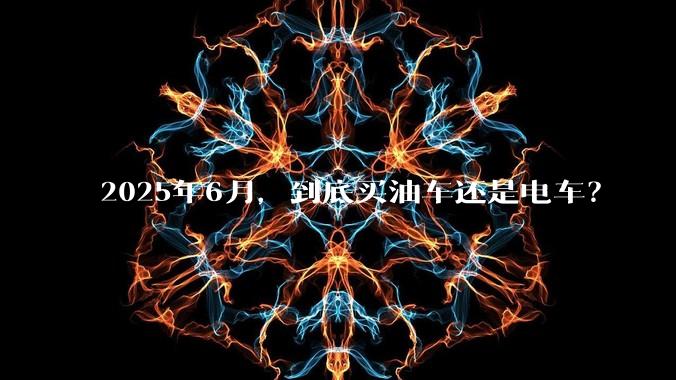 2025年6月，到底买油车还是电车？