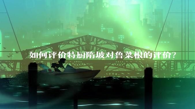 如何评价特厨隋坡对鲁菜根的评价？