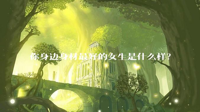 你身边身材最好的女生是什么样？