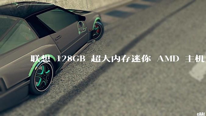 联想 128GB 超大内存迷你 AMD 主机上架，此款主机有哪些亮点？