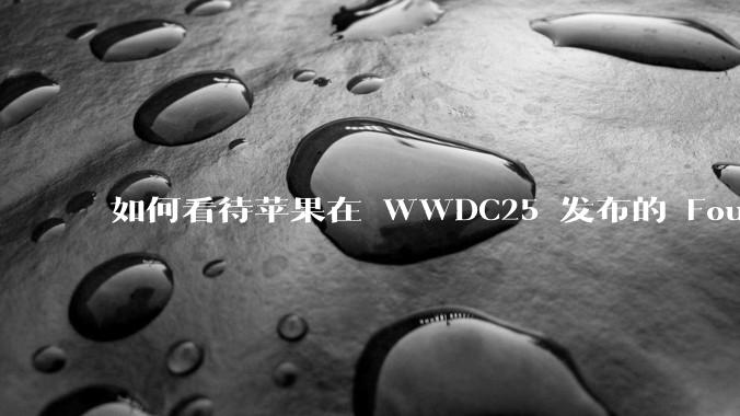 如何看待苹果在 WWDC25 发布的 Foundation 模型框架，它将为开发者和用户带来哪些改变？